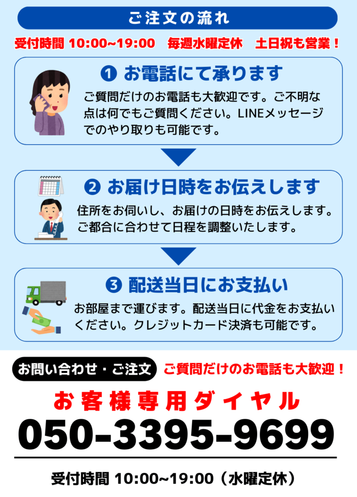 ご注文の流れ
受付時間 10:00~19:00　毎週水曜定休　土日祝も営業しております！
❶ お電話にて承ります
ご質問だけのお電話も大歓迎です。ご不明な点は何でもご質問ください。
LINEメッセージでのやり取りも可能です。
❷ お届け日時をお伝えします
住所をお伺いし、お届けの日時をお伝えします。
ご都合に合わせて日程を調整いたします。
❸ 配送当日にお支払い
お部屋まで運びます。
配送当日にお代金を支払いください。
クレジットカード決済も可能です。
お問い合わせ・ご注文
ご質問だけのお電話も大歓迎！
受付時間 10:00~19:00（水曜定休）
お客様専用ダイヤル
電話番号：050-3395-9699