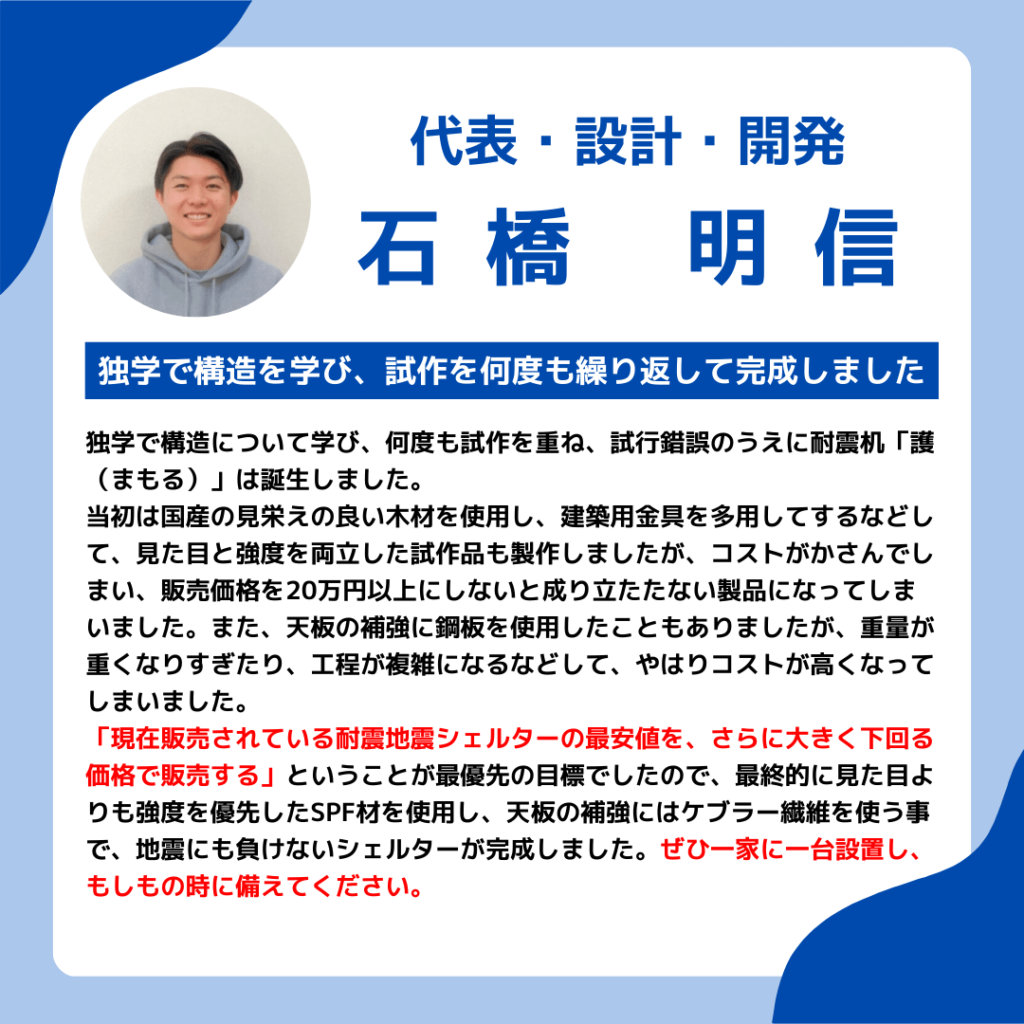 代表挨拶
独学で構造を学び、試作を何度も繰り返して完成しました
独学で構造について学び、何度も試作を重ね、試行錯誤のうえに耐震机「護（まもる）」は誕生しました。
当初は国産の見栄えの良い木材を使用し、建築用金具を多用してするなどして、見た目と強度を両立した試作品も製作しましたが、コストがかさんでしまい、販売価格を20万円以上にしないと成り立たたない製品になってしまいました。また、天板の補強に鋼板を使用したこともありましたが、重量が重くなりすぎたり、工程が複雑になるなどして、やはりコストが高くなってしまいました。
「現在販売されている耐震地震シェルターの最安値を、さらに大きく下回る価格で販売する」ということが最優先の目標でしたので、最終的に見た目よりも強度を優先したSPF材を使用し、天板の補強にはケブラー繊維を使う事で、地震にも負けないシェルターが完成しました。ぜひ一家に一台設置し、もしもの時に備えてください。