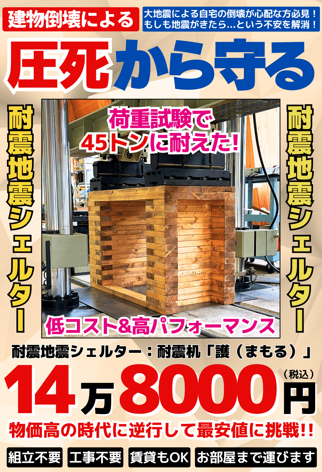 建物倒壊による圧死から守る。大地震による自宅の倒壊が心配な方必見！ もしも地震がきたら...という不安を解消！低コスト耐震地震シェルターの決定版。 耐震机「護（まもる）」 荷重試験も実施済み。 12.5~最大45トンの荷重に耐えました! 独自設計で高強度と低コスト。 防弾チョッキにも使われているケブラー生地使用。 地震シェルターとしては驚きの価格：148,000円（税込み） 自社配送により送料は0円〜最大でも5,500円でお届けします。 組立不要、工事不要、賃貸もOK、お部屋まで運びます。